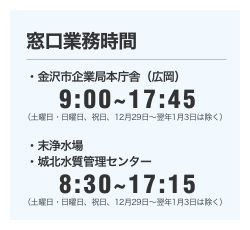 ［窓口業務時間］金沢市企業局本庁舎（広岡）9:00～17:45（土曜日・日曜日、祝日、１２月２９日～翌年１月３日は除く）／末浄水場・城北水質管理センター8:30～17:15（土曜日・日曜日、祝日、１２月２９日～翌年１月３日は除く）
