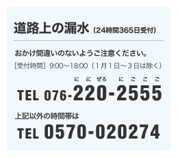 ［道路上の漏水(24時間365日受付)］おかけ間違いのないようご注意ください。[受付時間]9:00～18:00（１月１日～３日は除く）TEL 076-220-2555／これ以外の時間帯はTEL 0570-020274